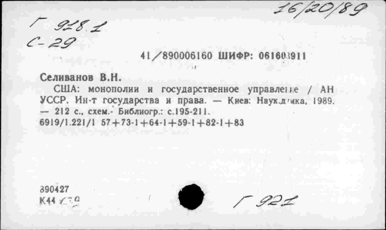 ﻿41/890006160 ШИФР: 061601911
I
Селиванов В.Н.
США: монополии и государственное управлепе / АН УССР. Ин-т государства и права. — Киев: Наукд'ика, 1989. — 212 с., схем.- Библиогр.: с.195-211.
6919/1.221/1 574-73-1+64-1-+-59-1+82-Ц-83
890427
К44 /-а